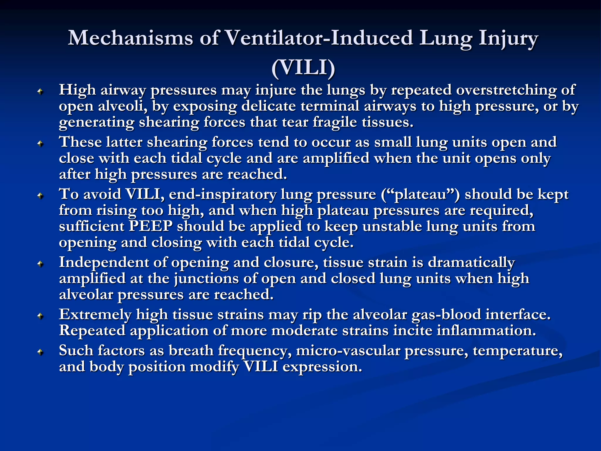 Mechanisms of Ventilator-Induced Lung Injury
(VILI)
High airway pressures may injure the lungs by repeated overstretching of
open alveoli, by exposing delicate terminal airways to high pressure, or by
generating shearing forces that tear fragile tissues.
These latter shearing forces tend to occur as small lung units open and
close with each tidal cycle and are amplified when the unit opens only
after high pressures are reached.
To avoid VILI, end-inspiratory lung pressure (“plateau”) should be kept
from rising too high, and when high plateau pressures are required,
sufficient PEEP should be applied to keep unstable lung units from
opening and closing with each tidal cycle.
Independent of opening and closure, tissue strain is dramatically
amplified at the junctions of open and closed lung units when high
alveolar pressures are reached.
Extremely high tissue strains may rip the alveolar gas-blood interface.
Repeated application of more moderate strains incite inflammation.
Such factors as breath frequency, micro-vascular pressure, temperature,
and body position modify VILI expression.
 