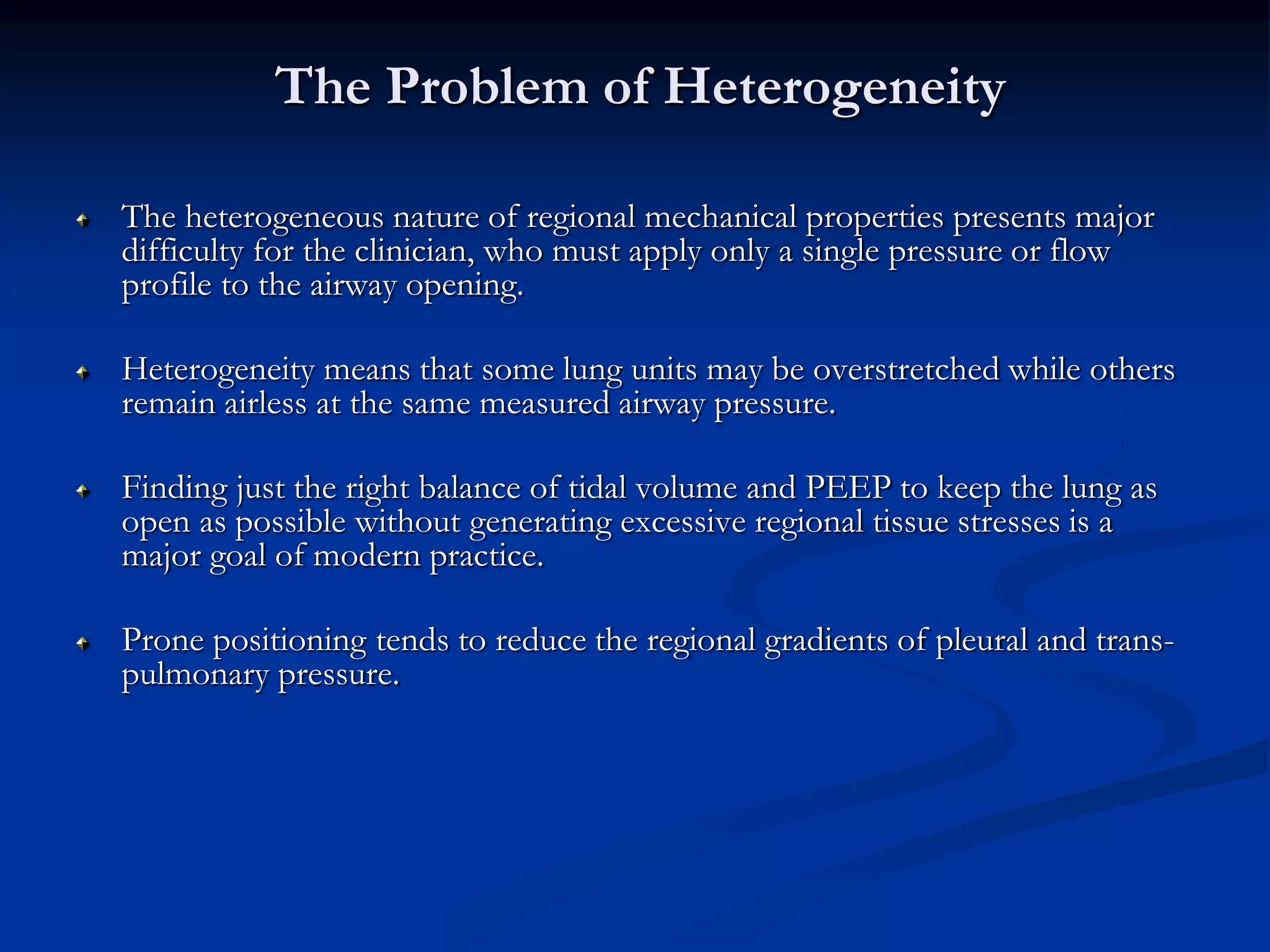 The Problem of Heterogeneity
The heterogeneous nature of regional mechanical properties presents major
difficulty for the clinician, who must apply only a single pressure or flow
profile to the airway opening.
Heterogeneity means that some lung units may be overstretched while others
remain airless at the same measured airway pressure.
Finding just the right balance of tidal volume and PEEP to keep the lung as
open as possible without generating excessive regional tissue stresses is a
major goal of modern practice.
Prone positioning tends to reduce the regional gradients of pleural and trans-
pulmonary pressure.
 
