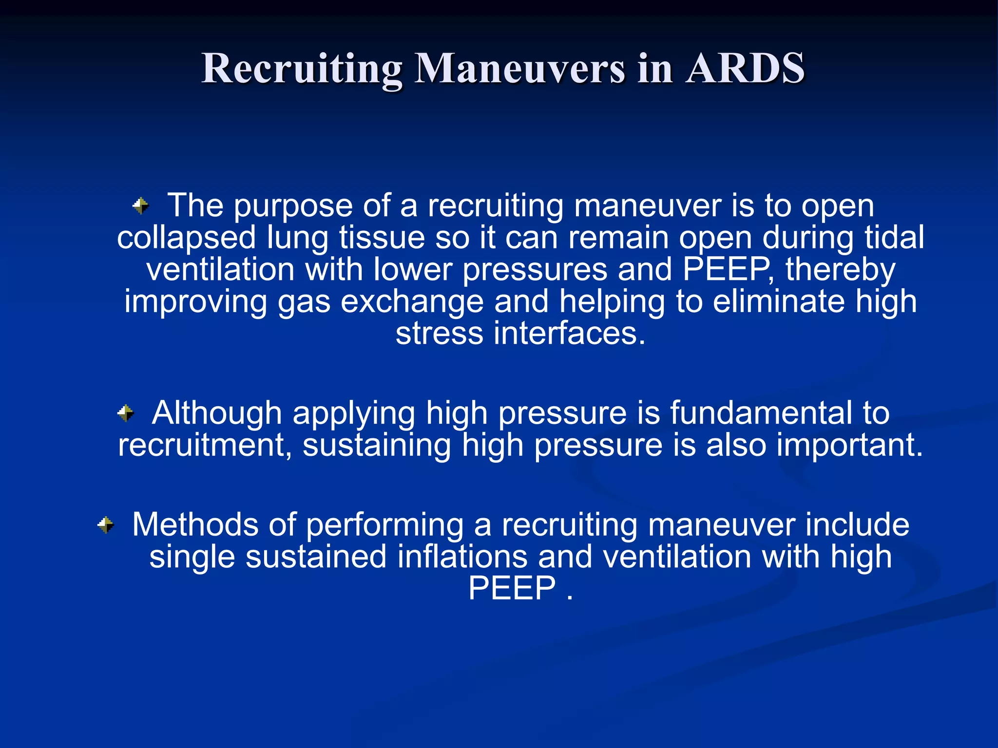 Recruiting Maneuvers in ARDS
The purpose of a recruiting maneuver is to open
collapsed lung tissue so it can remain open during tidal
ventilation with lower pressures and PEEP, thereby
improving gas exchange and helping to eliminate high
stress interfaces.
Although applying high pressure is fundamental to
recruitment, sustaining high pressure is also important.
Methods of performing a recruiting maneuver include
single sustained inflations and ventilation with high
PEEP .
 