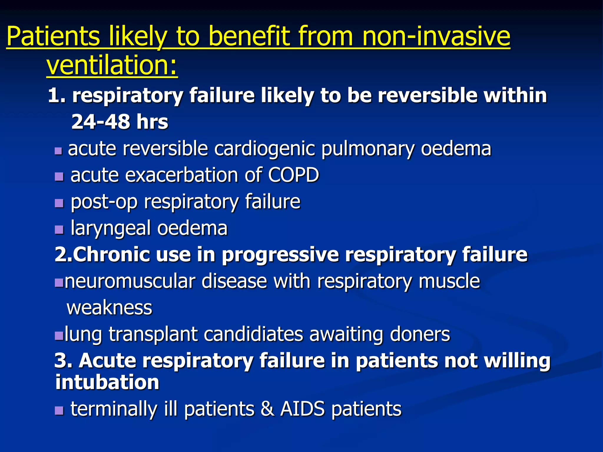 Patients likely to benefit from non-invasive
ventilation:
1. respiratory failure likely to be reversible within
24-48 hrs
 acute reversible cardiogenic pulmonary oedema
 acute exacerbation of COPD
 post-op respiratory failure
 laryngeal oedema
2.Chronic use in progressive respiratory failure
neuromuscular disease with respiratory muscle
weakness
lung transplant candidiates awaiting doners
3. Acute respiratory failure in patients not willing
intubation
 terminally ill patients & AIDS patients
 