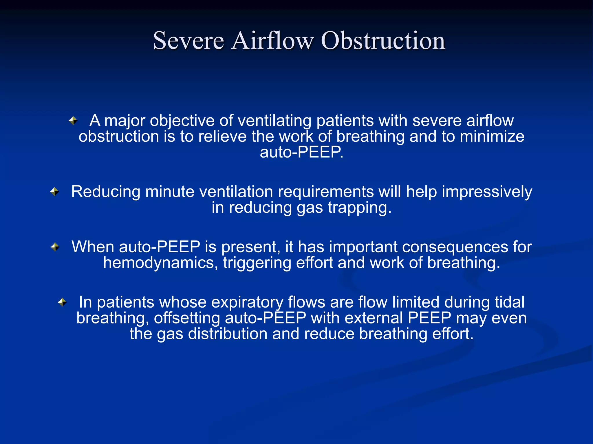 Severe Airflow Obstruction
A major objective of ventilating patients with severe airflow
obstruction is to relieve the work of breathing and to minimize
auto-PEEP.
Reducing minute ventilation requirements will help impressively
in reducing gas trapping.
When auto-PEEP is present, it has important consequences for
hemodynamics, triggering effort and work of breathing.
In patients whose expiratory flows are flow limited during tidal
breathing, offsetting auto-PEEP with external PEEP may even
the gas distribution and reduce breathing effort.
 