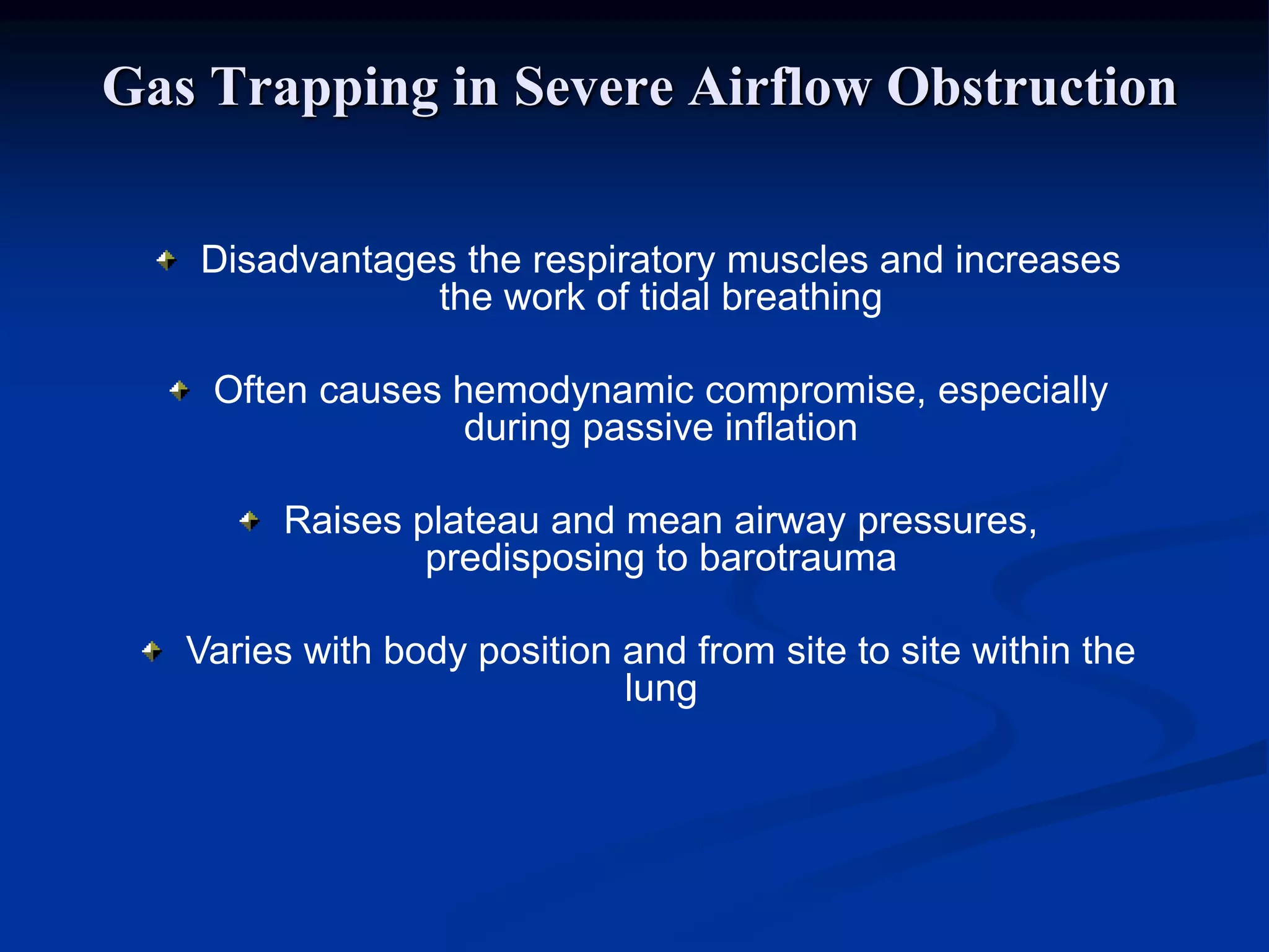 Gas Trapping in Severe Airflow Obstruction
Disadvantages the respiratory muscles and increases
the work of tidal breathing
Often causes hemodynamic compromise, especially
during passive inflation
Raises plateau and mean airway pressures,
predisposing to barotrauma
Varies with body position and from site to site within the
lung
 