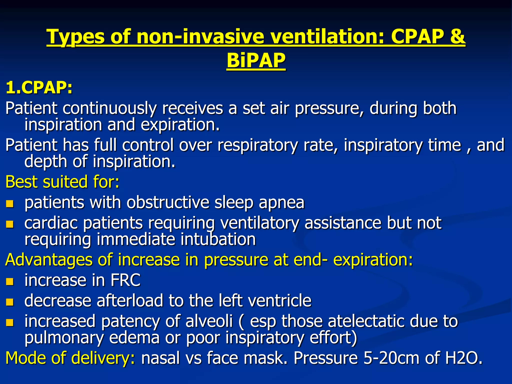 Types of non-invasive ventilation: CPAP &
BiPAP
1.CPAP:
Patient continuously receives a set air pressure, during both
inspiration and expiration.
Patient has full control over respiratory rate, inspiratory time , and
depth of inspiration.
Best suited for:
 patients with obstructive sleep apnea
 cardiac patients requiring ventilatory assistance but not
requiring immediate intubation
Advantages of increase in pressure at end- expiration:
 increase in FRC
 decrease afterload to the left ventricle
 increased patency of alveoli ( esp those atelectatic due to
pulmonary edema or poor inspiratory effort)
Mode of delivery: nasal vs face mask. Pressure 5-20cm of H2O.
 