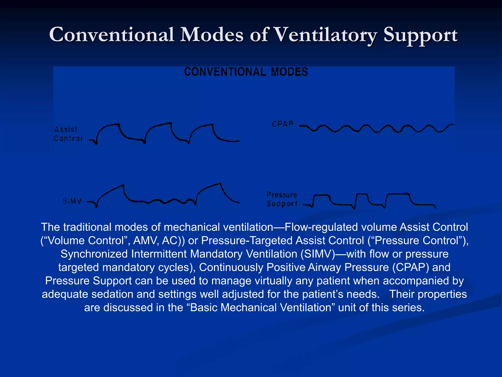 Conventional Modes of Ventilatory Support
The traditional modes of mechanical ventilation—Flow-regulated volume Assist Control
(“Volume Control”, AMV, AC)) or Pressure-Targeted Assist Control (“Pressure Control”),
Synchronized Intermittent Mandatory Ventilation (SIMV)—with flow or pressure
targeted mandatory cycles), Continuously Positive Airway Pressure (CPAP) and
Pressure Support can be used to manage virtually any patient when accompanied by
adequate sedation and settings well adjusted for the patient’s needs. Their properties
are discussed in the “Basic Mechanical Ventilation” unit of this series.
 