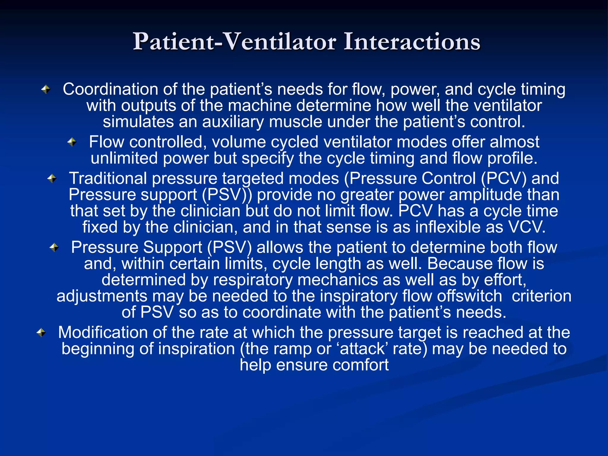 Patient-Ventilator Interactions
Coordination of the patient’s needs for flow, power, and cycle timing
with outputs of the machine determine how well the ventilator
simulates an auxiliary muscle under the patient’s control.
Flow controlled, volume cycled ventilator modes offer almost
unlimited power but specify the cycle timing and flow profile.
Traditional pressure targeted modes (Pressure Control (PCV) and
Pressure support (PSV)) provide no greater power amplitude than
that set by the clinician but do not limit flow. PCV has a cycle time
fixed by the clinician, and in that sense is as inflexible as VCV.
Pressure Support (PSV) allows the patient to determine both flow
and, within certain limits, cycle length as well. Because flow is
determined by respiratory mechanics as well as by effort,
adjustments may be needed to the inspiratory flow offswitch criterion
of PSV so as to coordinate with the patient’s needs.
Modification of the rate at which the pressure target is reached at the
beginning of inspiration (the ramp or ‘attack’ rate) may be needed to
help ensure comfort
 