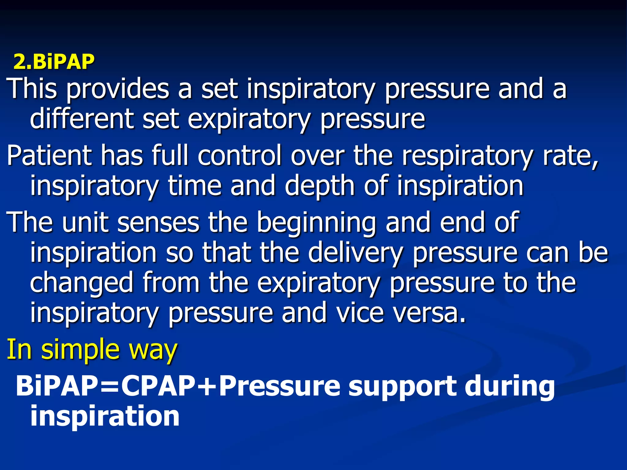 2.BiPAP
This provides a set inspiratory pressure and a
different set expiratory pressure
Patient has full control over the respiratory rate,
inspiratory time and depth of inspiration
The unit senses the beginning and end of
inspiration so that the delivery pressure can be
changed from the expiratory pressure to the
inspiratory pressure and vice versa.
In simple way
BiPAP=CPAP+Pressure support during
inspiration
 