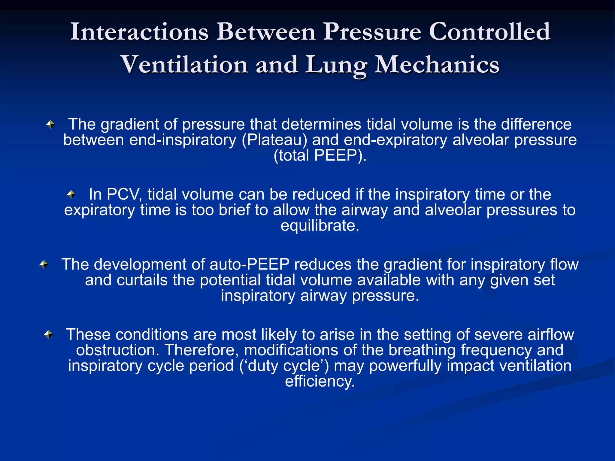 Interactions Between Pressure Controlled
Ventilation and Lung Mechanics
The gradient of pressure that determines tidal volume is the difference
between end-inspiratory (Plateau) and end-expiratory alveolar pressure
(total PEEP).
In PCV, tidal volume can be reduced if the inspiratory time or the
expiratory time is too brief to allow the airway and alveolar pressures to
equilibrate.
The development of auto-PEEP reduces the gradient for inspiratory flow
and curtails the potential tidal volume available with any given set
inspiratory airway pressure.
These conditions are most likely to arise in the setting of severe airflow
obstruction. Therefore, modifications of the breathing frequency and
inspiratory cycle period (‘duty cycle’) may powerfully impact ventilation
efficiency.
 