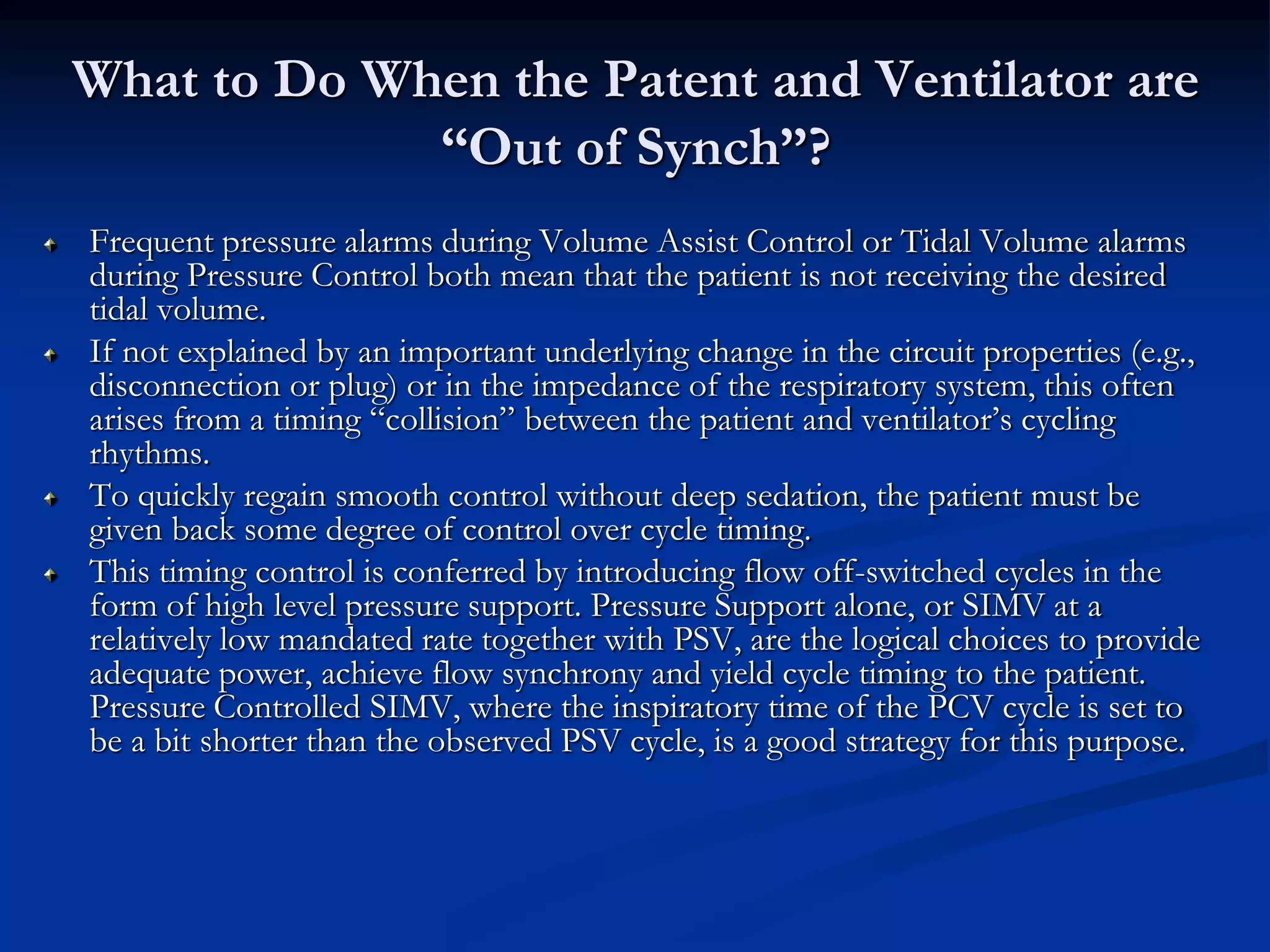 What to Do When the Patent and Ventilator are
“Out of Synch”?
Frequent pressure alarms during Volume Assist Control or Tidal Volume alarms
during Pressure Control both mean that the patient is not receiving the desired
tidal volume.
If not explained by an important underlying change in the circuit properties (e.g.,
disconnection or plug) or in the impedance of the respiratory system, this often
arises from a timing “collision” between the patient and ventilator’s cycling
rhythms.
To quickly regain smooth control without deep sedation, the patient must be
given back some degree of control over cycle timing.
This timing control is conferred by introducing flow off-switched cycles in the
form of high level pressure support. Pressure Support alone, or SIMV at a
relatively low mandated rate together with PSV, are the logical choices to provide
adequate power, achieve flow synchrony and yield cycle timing to the patient.
Pressure Controlled SIMV, where the inspiratory time of the PCV cycle is set to
be a bit shorter than the observed PSV cycle, is a good strategy for this purpose.
 