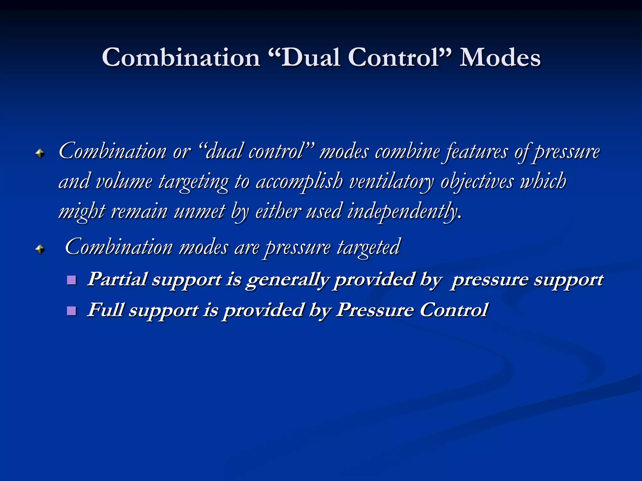 Combination “Dual Control” Modes
Combination or “dual control” modes combine features of pressure
and volume targeting to accomplish ventilatory objectives which
might remain unmet by either used independently.
Combination modes are pressure targeted
 Partial support is generally provided by pressure support
 Full support is provided by Pressure Control
 