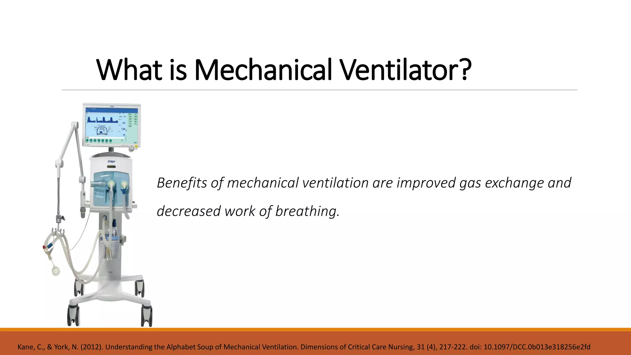 What is Mechanical Ventilator?
Benefits of mechanical ventilation are improved gas exchange and
decreased work of breathing.
Kane, C., & York, N. (2012). Understanding the Alphabet Soup of Mechanical Ventilation. Dimensions of Critical Care Nursing, 31 (4), 217-222. doi: 10.1097/DCC.0b013e318256e2fd
 