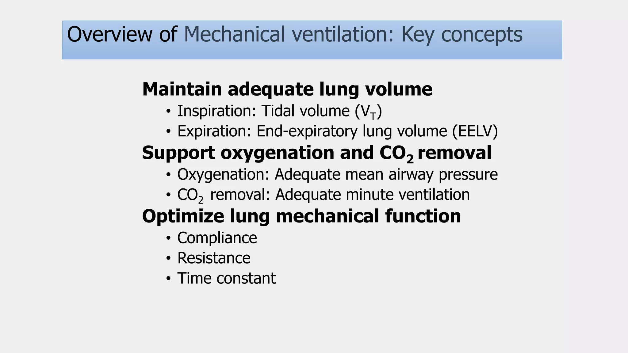 Basics
Overview of Mechanical ventilation: Key concepts
Maintain adequate lung volume
• Inspiration: Tidal volume (VT)
• Expiration: End-expiratory lung volume (EELV)
Support oxygenation and CO2 removal
• Oxygenation: Adequate mean airway pressure
• CO2 removal: Adequate minute ventilation
Optimize lung mechanical function
• Compliance
• Resistance
• Time constant
 