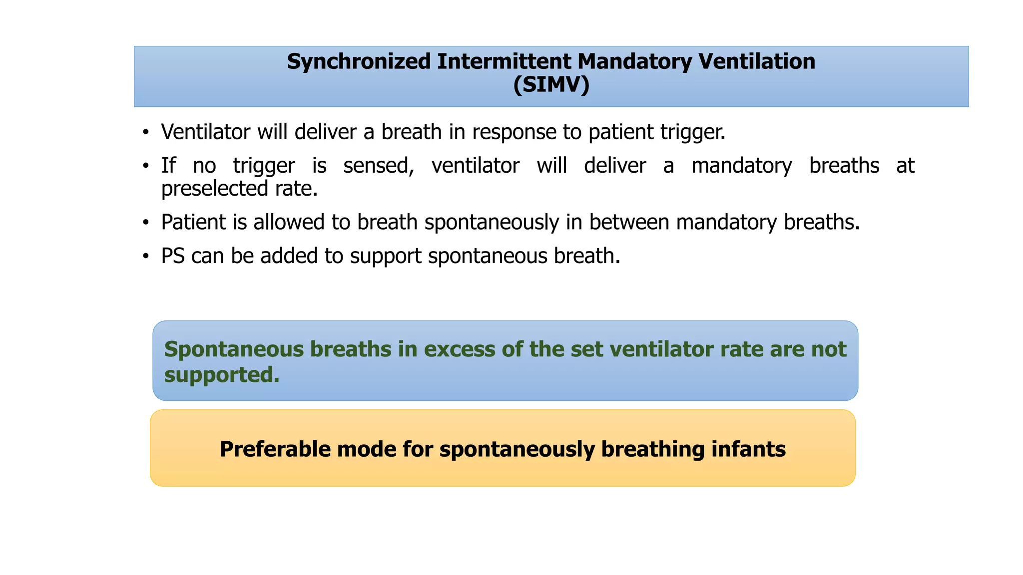 Synchronized Intermittent Mandatory Ventilation
(SIMV)
• Ventilator will deliver a breath in response to patient trigger.
• If no trigger is sensed, ventilator will deliver a mandatory breaths at
preselected rate.
• Patient is allowed to breath spontaneously in between mandatory breaths.
• PS can be added to support spontaneous breath.
Spontaneous breaths in excess of the set ventilator rate are not
supported.
Preferable mode for spontaneously breathing infants
 