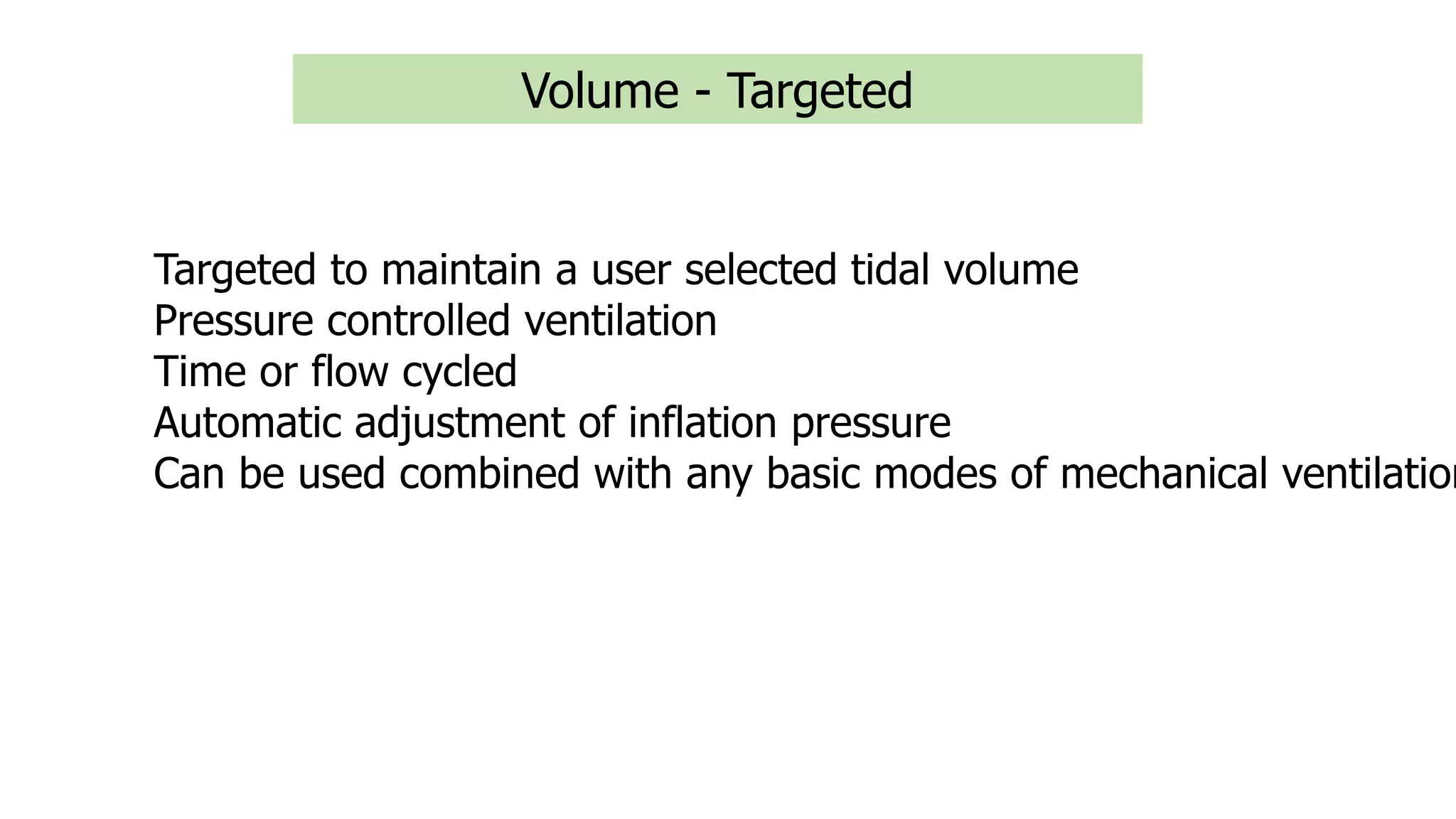 Volume - Targeted
Targeted to maintain a user selected tidal volume
Pressure controlled ventilation
Time or flow cycled
Automatic adjustment of inflation pressure
Can be used combined with any basic modes of mechanical ventilation
 