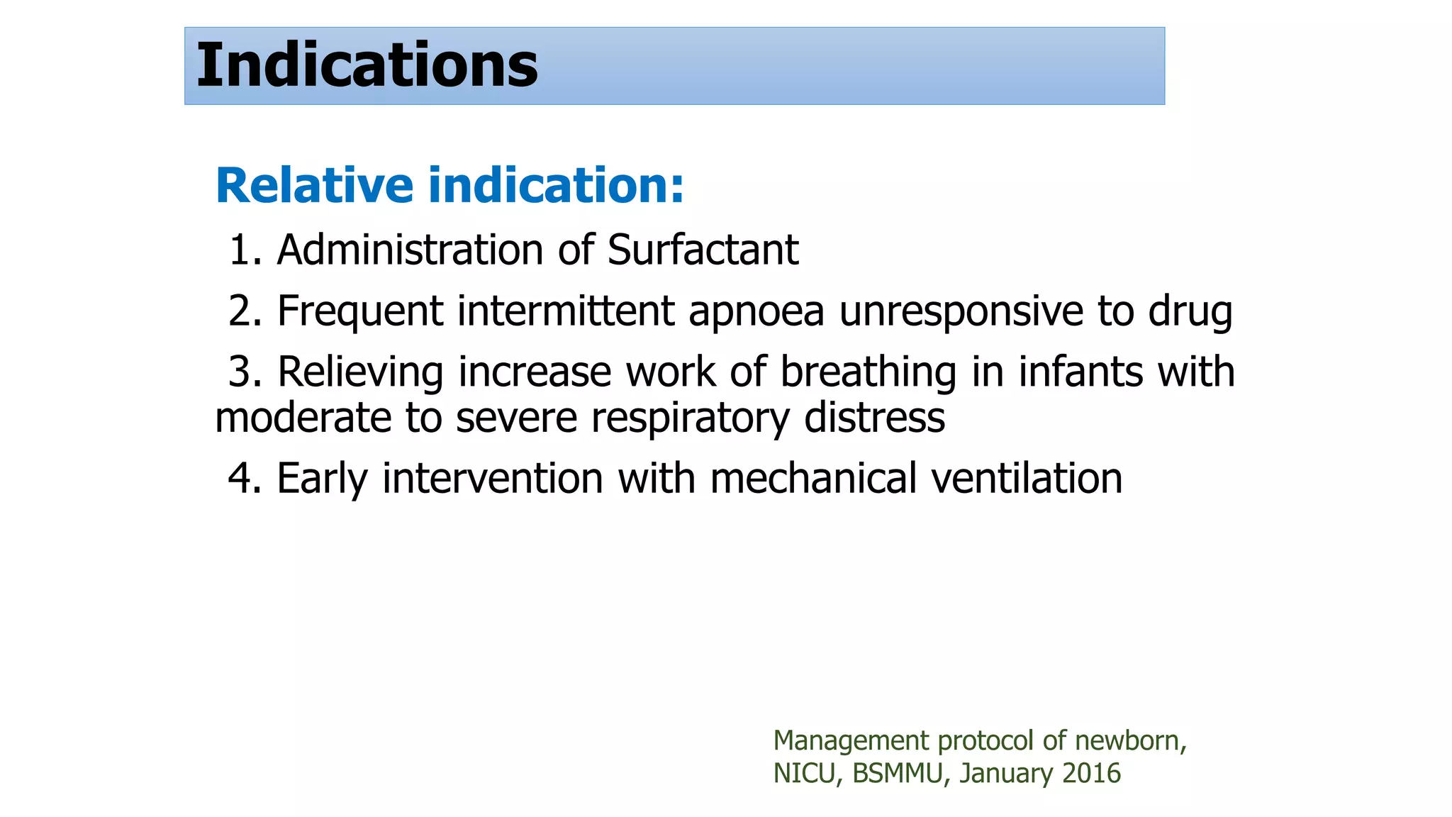 Indications
Relative indication:
1. Administration of Surfactant
2. Frequent intermittent apnoea unresponsive to drug
3. Relieving increase work of breathing in infants with
moderate to severe respiratory distress
4. Early intervention with mechanical ventilation
Management protocol of newborn,
NICU, BSMMU, January 2016
 
