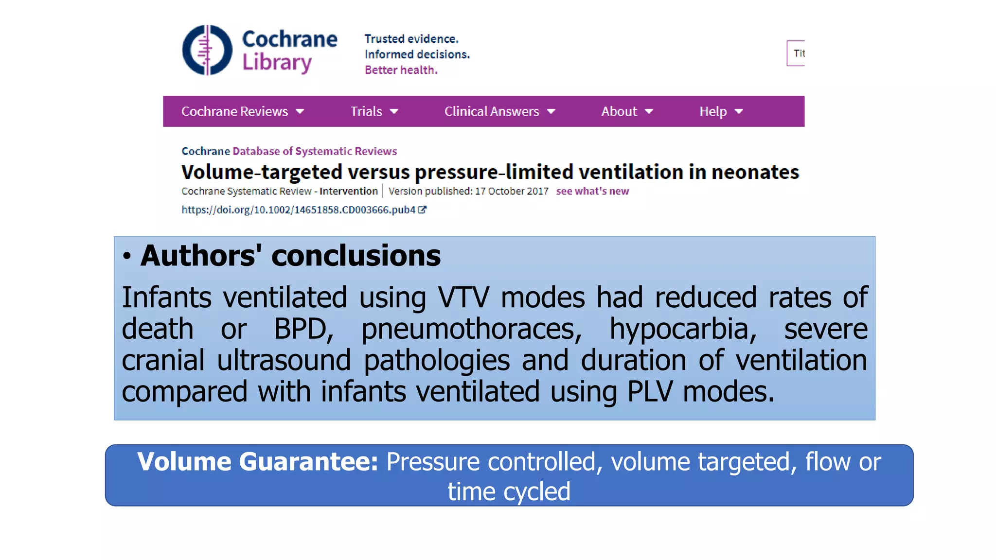 • Authors' conclusions
Infants ventilated using VTV modes had reduced rates of
death or BPD, pneumothoraces, hypocarbia, severe
cranial ultrasound pathologies and duration of ventilation
compared with infants ventilated using PLV modes.
Volume Guarantee: Pressure controlled, volume targeted, flow or
time cycled
 