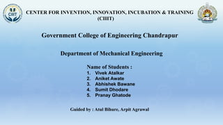 CENTER FOR INVENTION, INNOVATION, INCUBATION & TRAINING
(CIIIT)
Government College of Engineering Chandrapur
Name of Students :
1. Vivek Atalkar
2. Aniket Awate
3. Abhishek Bawane
4. Sumit Dhodare
5. Pranay Ghatode
Department of Mechanical Engineering
Guided by : Atul Bihure, Arpit Agrawal
 