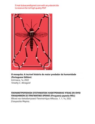 O mosquito: A incrível história do maior predador da humanidade
(Portuguese Edition)
Intrínseca, 1a, 2022
Timothy C. Winegard
ΠΑΡΑΜΕΤΡΟΠΟΙΗΣΗ ΣΥΣΤΗΜΑΤΩΝ ΗΛΕΚΤΡΟΝΙΚΗΣ ΥΓΕΙΑΣ ΕΝ ΟΨΕΙ
ΠΑΝΔΗΜΙΩΝ ΣΕ ΠΡΑΓΜΑΤΙΚΟ ΧΡΟΝΟ (Πτυχιακή εργασία MSc)
Εθνικό και Καποδιστριακό Πανεπιστήμιο Αθηνών, 1, 1, 1η, 2022
Σταυρούλα Μαρίνη
 