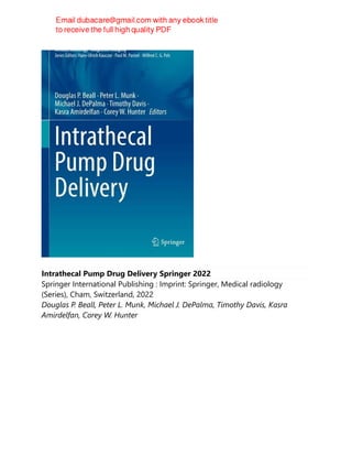 Intrathecal Pump Drug Delivery Springer 2022
Springer International Publishing : Imprint: Springer, Medical radiology
(Series), Cham, Switzerland, 2022
Douglas P. Beall, Peter L. Munk, Michael J. DePalma, Timothy Davis, Kasra
Amirdelfan, Corey W. Hunter
 