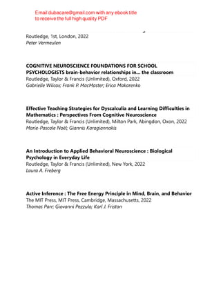 Autism and The Predictive Brain : Absolute Thinking in a Relative World
Routledge, 1st, London, 2022
Peter Vermeulen
COGNITIVE NEUROSCIENCE FOUNDATIONS FOR SCHOOL
PSYCHOLOGISTS brain-behavior relationships in... the classroom
Routledge, Taylor & Francis (Unlimited), Oxford, 2022
Gabrielle Wilcox; Frank P. MacMaster; Erica Makarenko
Effective Teaching Strategies for Dyscalculia and Learning Difficulties in
Mathematics : Perspectives From Cognitive Neuroscience
Routledge, Taylor & Francis (Unlimited), Milton Park, Abingdon, Oxon, 2022
Marie-Pascale Noël; Giannis Karagiannakis
An Introduction to Applied Behavioral Neuroscience : Biological
Psychology in Everyday Life
Routledge, Taylor & Francis (Unlimited), New York, 2022
Laura A. Freberg
Active Inference : The Free Energy Principle in Mind, Brain, and Behavior
The MIT Press, MIT Press, Cambridge, Massachusetts, 2022
Thomas Parr; Giovanni Pezzulo; Karl J. Friston
 