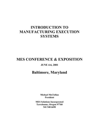 INTRODUCTION TO
 MANUFACTURING EXECUTION
         SYSTEMS




MES CONFERENCE & EXPOSITION
           JUNE 4-6, 2001


      Baltimore, Maryland




           Michael McClellan
               President
       MES Solutions Incorporated
       Terrebonne, Oregon 97760
             541 548 6690
 