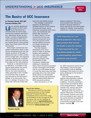 4 AGENCY INSIGHTS I VOL. 1, ISSUE 4, 2010 Return to Index
Return to
Index
UNDERSTANDING > UCC INSURANCE
“UCC insurance is a ‘col-
lateral protection’ title insur-
ance product that insures
the lender’s security interest
in loans secured by non-
real estate assets for validi-
ty, enforceability, attachment,
perfection and priority.”
by Theodore Sprink, SVP, UCC
Insurance Division, FNF
T
The Basics of UCC Insurance
he recently developed
concept of UCC insur-
ance has become a
checklist item for most major
mezzanine investors and lend-
ers, oftentimes driven by sec-
ondary market considerations.
Loans insured by UCC insur-
ance and sold into the second-
ary market tend to have greater
value than those loans that are
not insured.
Most major commercial real
estate transactions have a mez-
zanine component built into the
capital structure of the deal. A
mezzanine loan is often consid-
ered a bridge loan, and appears
in some respects as a subordi-
nate loan secured by a second
trust deed on the real property.
However, a mezzanine loan,
by definition, is located in the
capital stack above the senior
debt and below the equity.
Hence, the word mezzanine
refers generally to the “middle.”
A mezzanine loan is gener-
ally secured by the borrower’s
pledge of its ownership inter-
est, or a pledge of equity in the
entity that owns the entity that
owns the real estate project.
The “pledge” is personal
property, as defined by
Articles 8 and 9 of the Uniform
Commercial Code, and is
therefore insured by UCC insur-
ance, not traditional real
estate title insurance.
In recent years, it is not
uncommon for the mez-
zanine component to be
15 to 25 percent of the
overall capital structure
of a large commercial
real estate project.
The title industry
developed UCC insur-
ance in order to provide
lenders and investors
who were collateralized
with non-real estate
personal property with
the benefits of title
insurance, initially spe-
cializing in mezzanine
loans. Such insurance provided
certain coverages and shifted
risk for non-real estate lenders
in much the same way that they
generally did in the real estate
world. Since its introduction,
the title industry has produced
approximately $450 billion in
UCC insurance policies.
UCC insurance is a “col-
lateral protection” title insur-
ance product that insures the
lender’s security interest in
loans secured by non-real estate
assets for validity, enforceability,
attachment, perfection and prior-
ity. UCC insurance covers fraud
and forgery; insures the gap;
and provides cost-of-defense
coverage in the event of a third-
party challenge to the lender’s
lien priority.
UCC insurance protects
against documentation defects,
UCC search office indexing
problems, financing statement
inaccuracies and search office
errors and omissions. Policies
include UCC search and filing
services and are life-of-loan.
Although UCC insurance is a
relative newcomer to the finan-
cial markets, lenders and inves-
tors are poised to gain many of
the same benefits of traditional
title insurance currently and
prominently enjoyed in the real
estate markets.
About the Author ...
Ted Sprink is SVP for the UCC
Insurance division of the Fidelity
National Financial Family of
Companies and is one of the origi-
nal architects of the concept of UCC
insurance. He can be reached at
760.931.4731 or tsprink@fnf.com.
Additional details about UCCPlus can
be found at www.uccplus.com.
Theodore Sprink
 