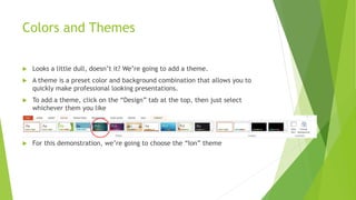 Colors and Themes
 Looks a little dull, doesn’t it? We’re going to add a theme.
 A theme is a preset color and background combination that allows you to
quickly make professional looking presentations.
 To add a theme, click on the “Design” tab at the top, then just select
whichever them you like
 For this demonstration, we’re going to choose the “Ion” theme
 
