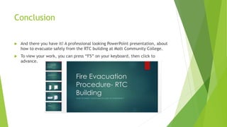 Conclusion
 And there you have it! A professional looking PowerPoint presentation, about
how to evacuate safely from the RTC building at Mott Community College.
 To view your work, you can press “F5” on your keyboard, then click to
advance.
 