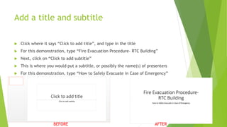 Add a title and subtitle
 Click where it says “Click to add title”, and type in the title
 For this demonstration, type “Fire Evacuation Procedure- RTC Building”
 Next, click on “Click to add subtitle”
 This is where you would put a subtitle, or possibly the name(s) of presenters
 For this demonstration, type “How to Safely Evacuate in Case of Emergency”
BEFORE AFTER
 