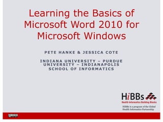 HIBBs is a program of the Global
Health Informatics Partnership
P E T E H A N K E & J E S S I C A C O T E
I N D I A N A U N I V E R S I T Y – P U R D U E
U N I V E R S I T Y – I N D I A N A P O L I S
S C H O O L O F I N F O R M A T I C S
Learning the Basics of
Microsoft Word 2010 for
Microsoft Windows
 