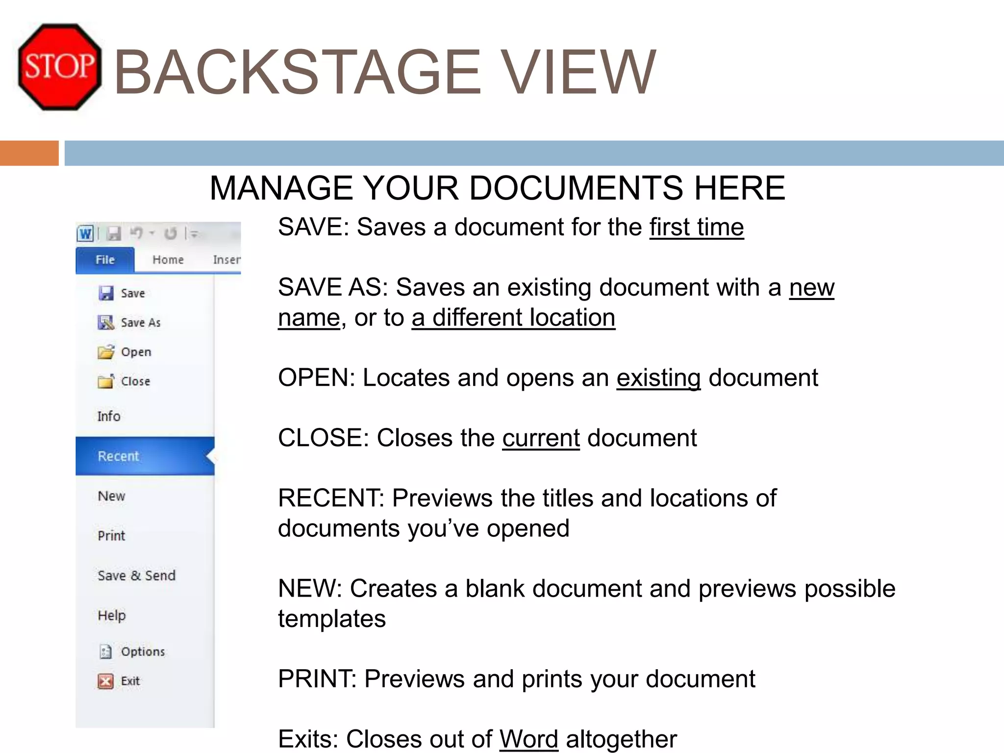 BACKSTAGE VIEW
MANAGE YOUR DOCUMENTS HERE
SAVE: Saves a document for the first time
SAVE AS: Saves an existing document with a new
name, or to a different location
OPEN: Locates and opens an existing document
CLOSE: Closes the current document
RECENT: Previews the titles and locations of
documents you’ve opened

NEW: Creates a blank document and previews possible
templates
PRINT: Previews and prints your document
Exits: Closes out of Word altogether

 