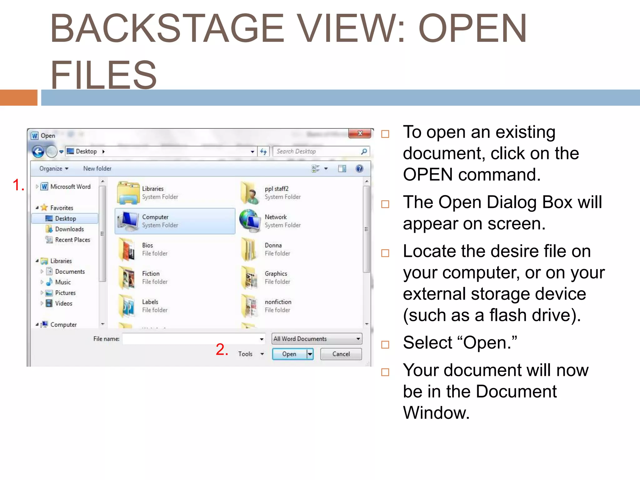 BACKSTAGE VIEW: OPEN
FILES


To open an existing
document, click on the
OPEN command.



The Open Dialog Box will
appear on screen.



Locate the desire file on
your computer, or on your
external storage device
(such as a flash drive).

1.

2.
2.




Select “Open.”
Your document will now
be in the Document
Window.

 