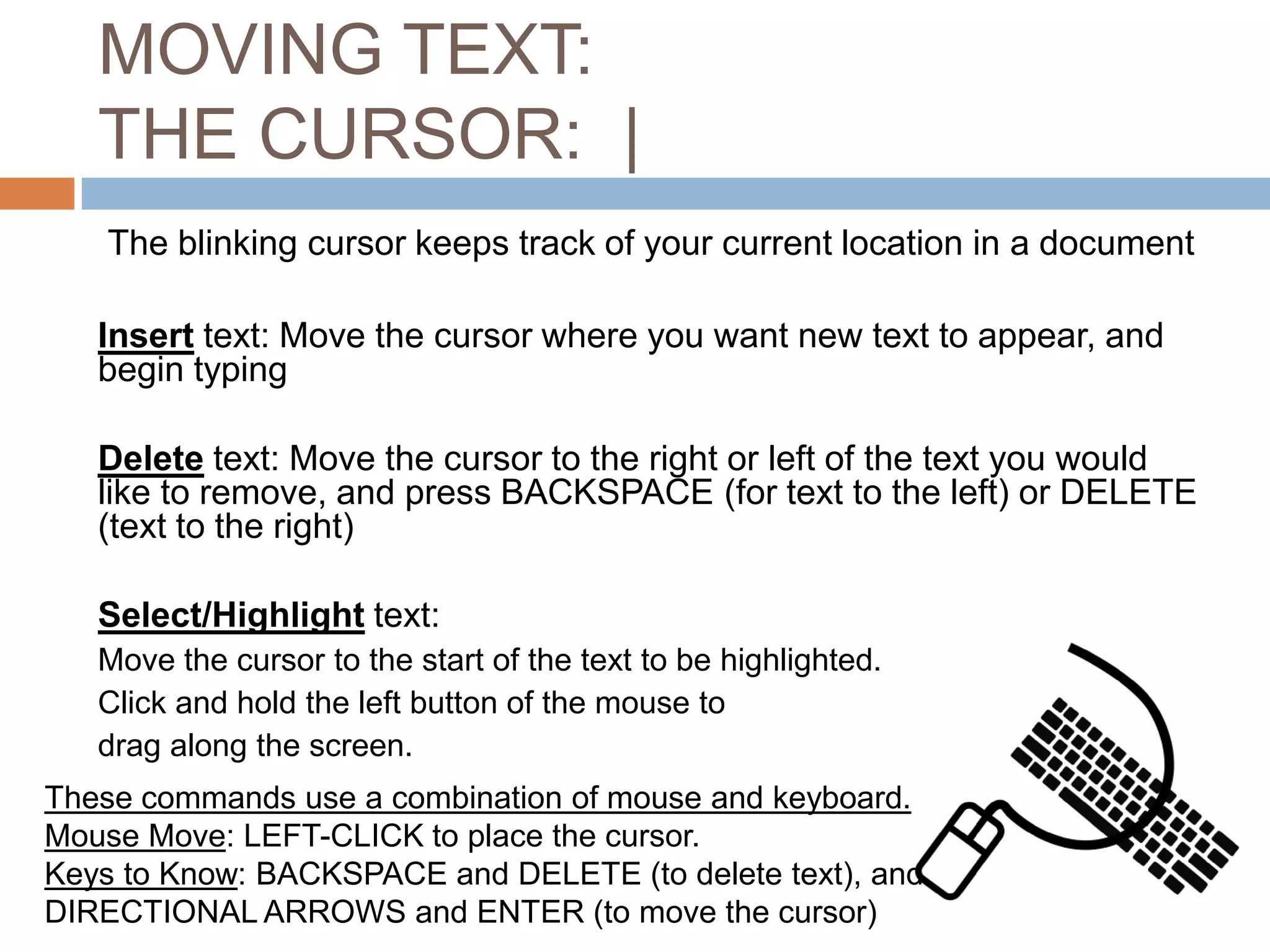 MOVING TEXT:
THE CURSOR: |
The blinking cursor keeps track of your current location in a document

Insert text: Move the cursor where you want new text to appear, and
begin typing
Delete text: Move the cursor to the right or left of the text you would
like to remove, and press BACKSPACE (for text to the left) or DELETE
(text to the right)
Select/Highlight text:
Move the cursor to the start of the text to be highlighted.
Click and hold the left button of the mouse to
drag along the screen.
These commands use a combination of mouse and keyboard.
Mouse Move: LEFT-CLICK to place the cursor.
Keys to Know: BACKSPACE and DELETE (to delete text), and
DIRECTIONAL ARROWS and ENTER (to move the cursor)

 
