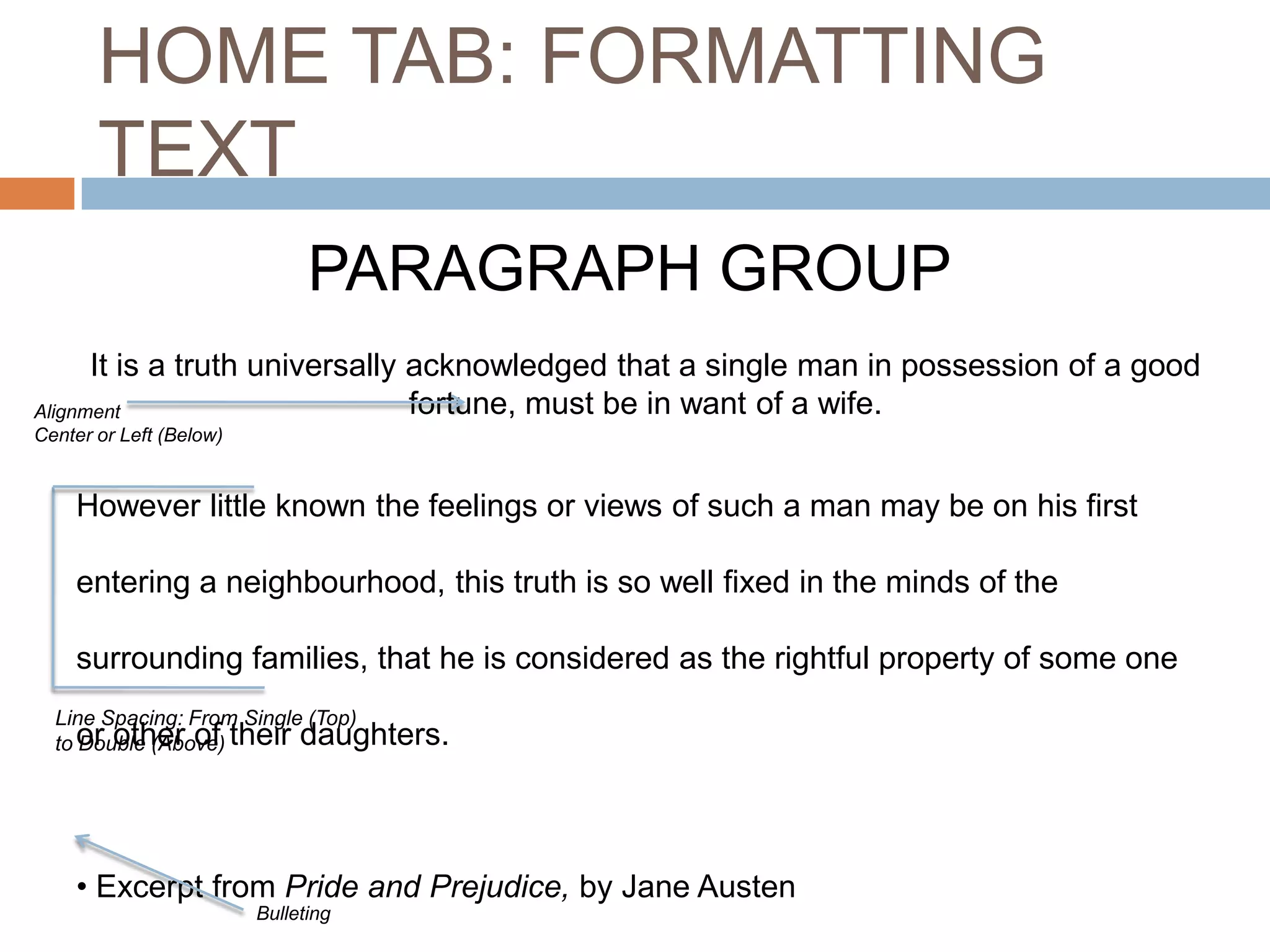 HOME TAB: FORMATTING
TEXT
PARAGRAPH GROUP
It is a truth universally acknowledged that a single man in possession of a good
fortune, must be in want of a wife.
Alignment
Center or Left (Below)

However little known the feelings or views of such a man may be on his first
entering a neighbourhood, this truth is so well fixed in the minds of the
surrounding families, that he is considered as the rightful property of some one
Line Spacing: From Single (Top)
to or other of their daughters.
Double (Above)

• Excerpt from Pride and Prejudice, by Jane Austen
Bulleting

 