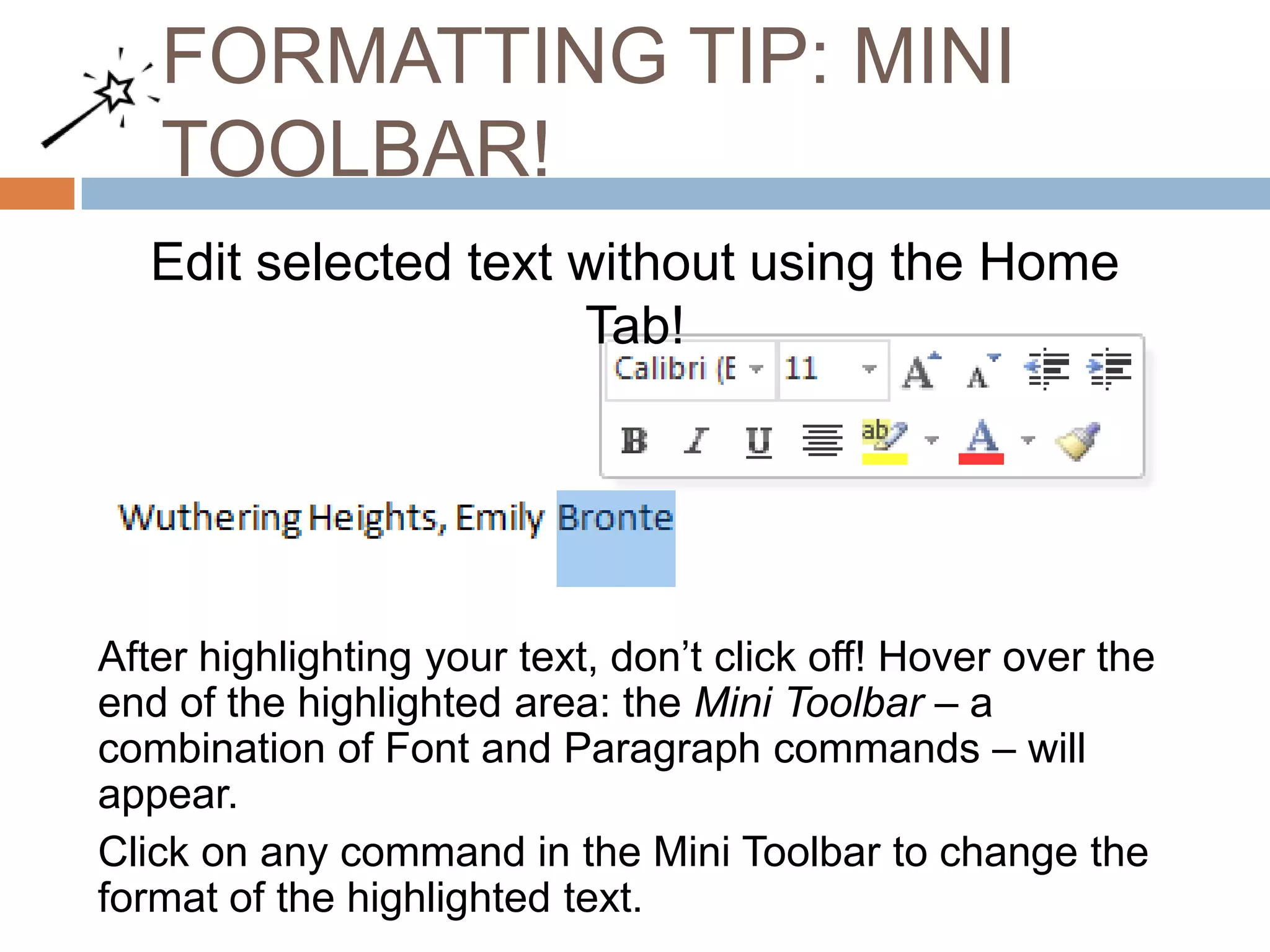 FORMATTING TIP: MINI
TOOLBAR!
Edit selected text without using the Home
Tab!

After highlighting your text, don’t click off! Hover over the
end of the highlighted area: the Mini Toolbar – a
combination of Font and Paragraph commands – will
appear.
Click on any command in the Mini Toolbar to change the
format of the highlighted text.

 