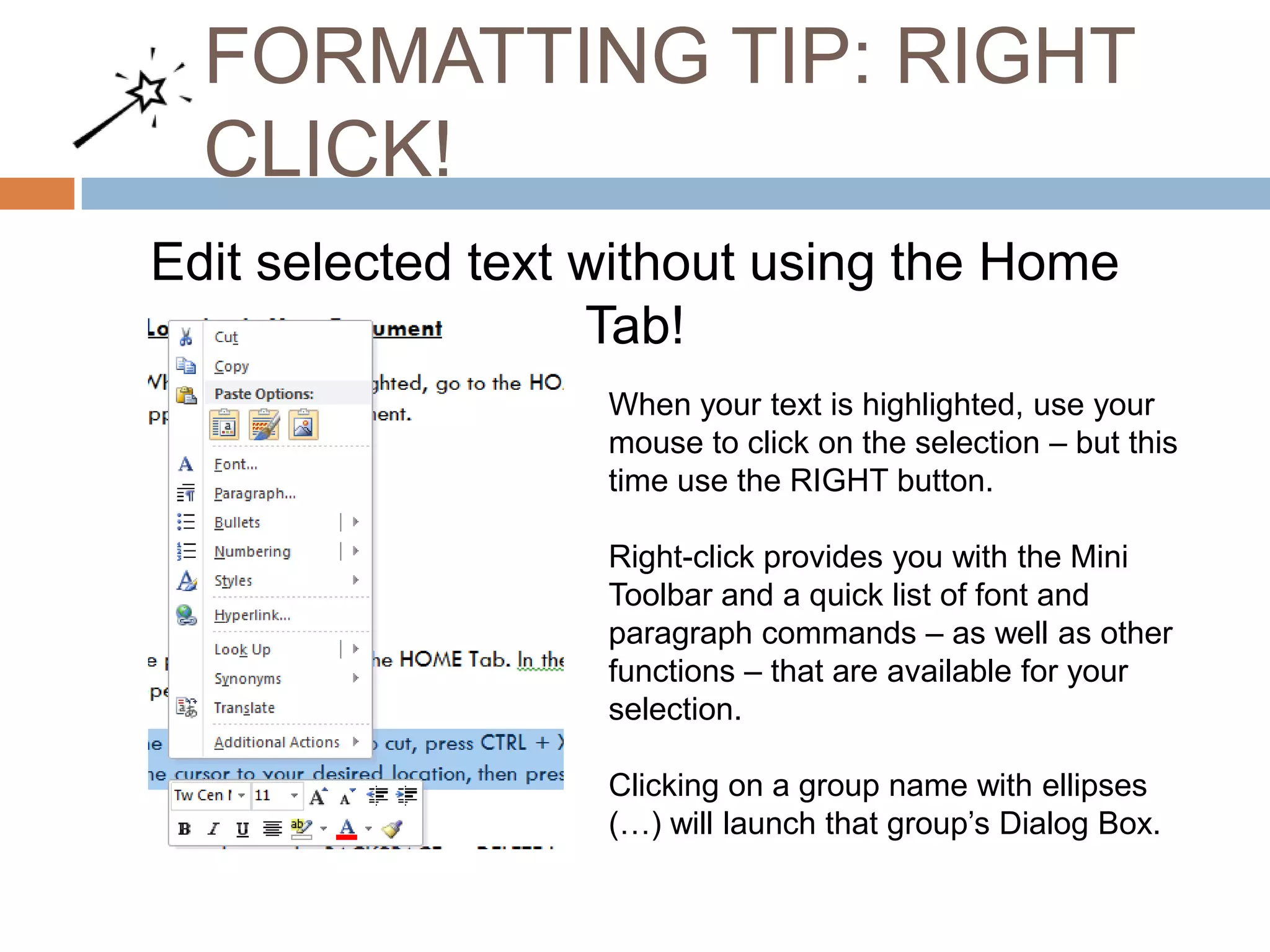 FORMATTING TIP: RIGHT
CLICK!
Edit selected text without using the Home
Tab!
When your text is highlighted, use your
mouse to click on the selection – but this
time use the RIGHT button.
Right-click provides you with the Mini
Toolbar and a quick list of font and
paragraph commands – as well as other
functions – that are available for your
selection.
Clicking on a group name with ellipses
(…) will launch that group’s Dialog Box.

 