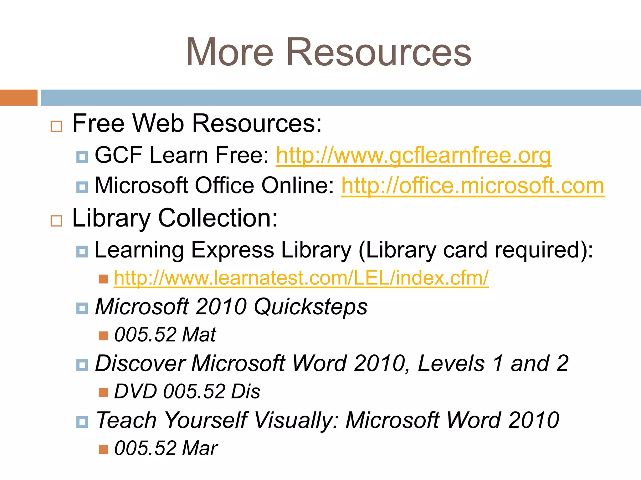 More Resources


Free Web Resources:
 GCF

Learn Free: http://www.gcflearnfree.org
 Microsoft Office Online: http://office.microsoft.com


Library Collection:
 Learning

Express Library (Library card required):

 http://www.learnatest.com/LEL/index.cfm/

 Microsoft
 005.52

Mat

 Discover
 DVD

 Teach

2010 Quicksteps
Microsoft Word 2010, Levels 1 and 2

005.52 Dis

Yourself Visually: Microsoft Word 2010

 005.52

Mar

 
