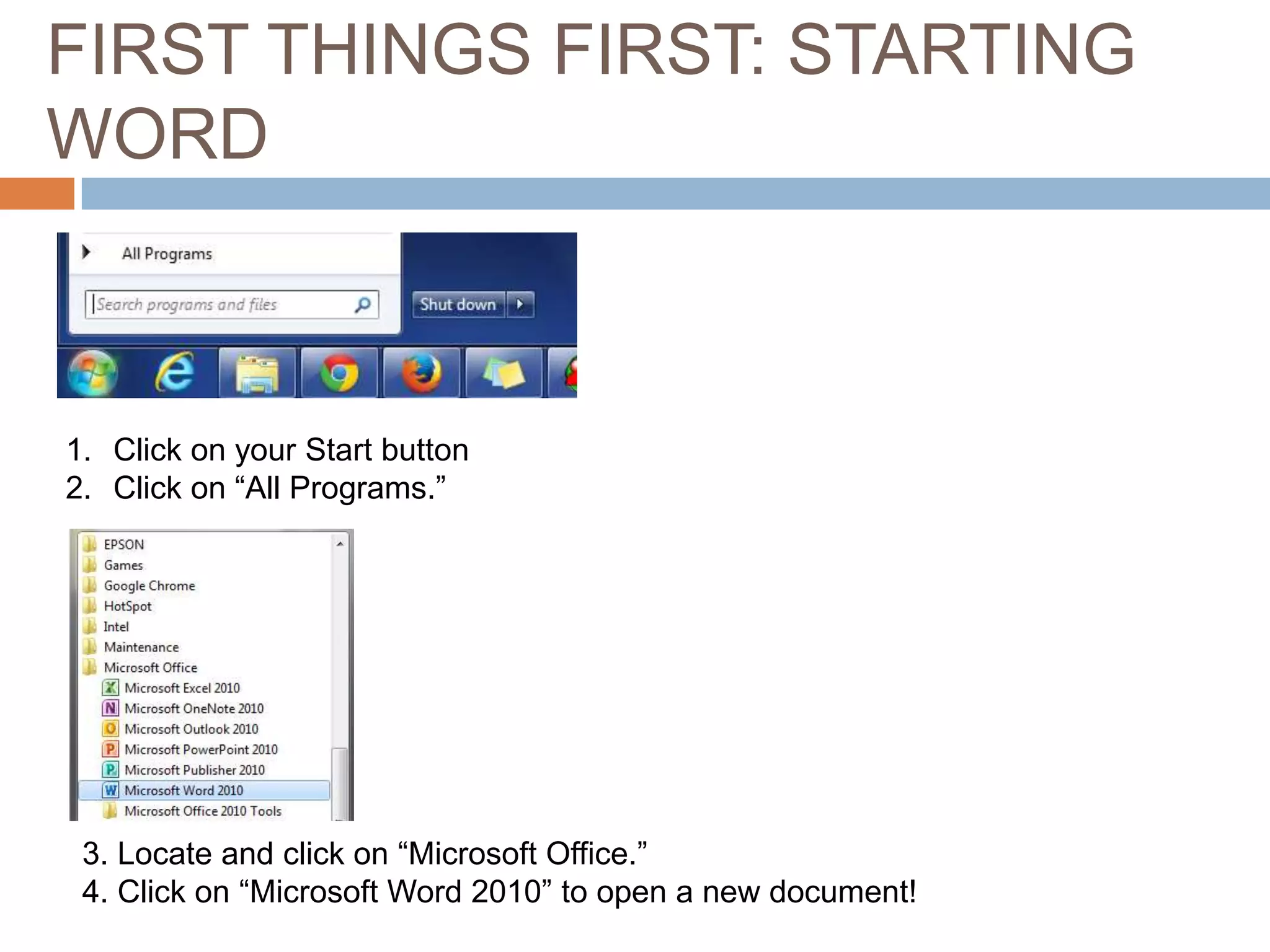 FIRST THINGS FIRST: STARTING
WORD

1. Click on your Start button
2. Click on “All Programs.”

3. Locate and click on “Microsoft Office.”
4. Click on “Microsoft Word 2010” to open a new document!

 