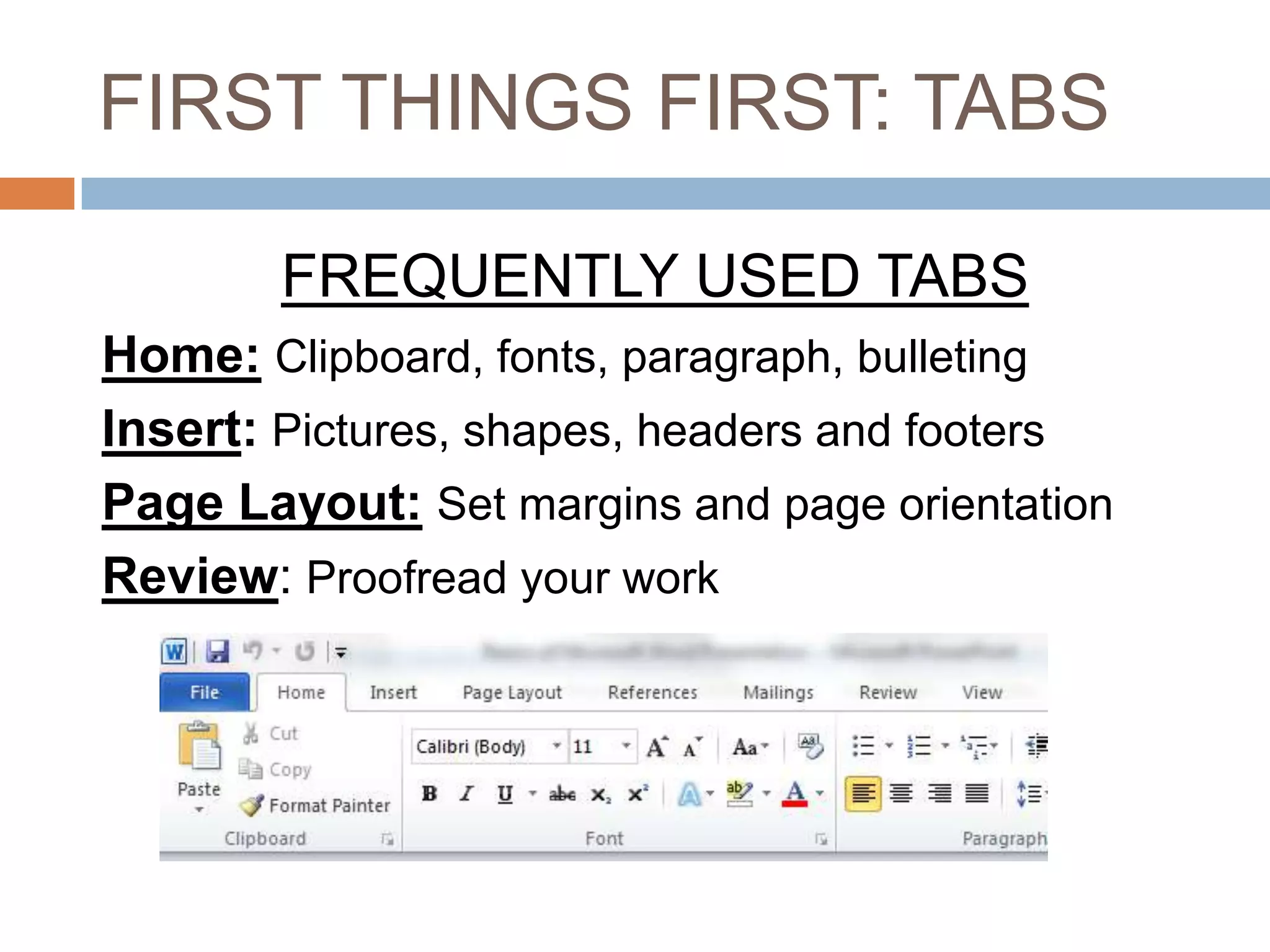 FIRST THINGS FIRST: TABS
FREQUENTLY USED TABS
Home: Clipboard, fonts, paragraph, bulleting
Insert: Pictures, shapes, headers and footers
Page Layout: Set margins and page orientation
Review: Proofread your work

 