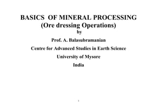 1
BASICS OF MINERAL PROCESSING
(Ore dressing Operations)
by
Prof. A. Balasubramanian
Centre for Advanced Studies in Earth Science
University of Mysore
India
 