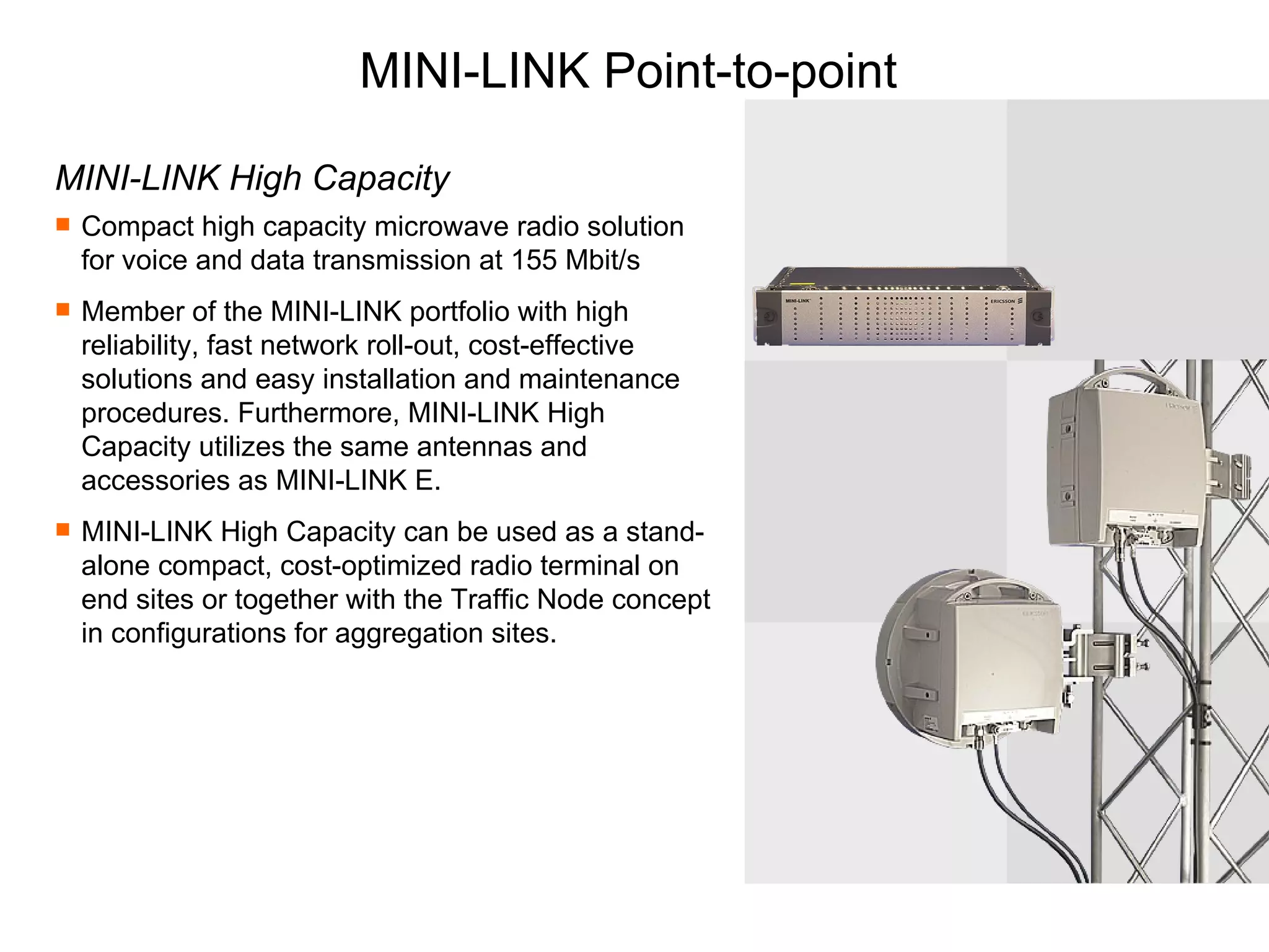 MINI-LINK Point-to-point MINI-LINK High Capacity Compact high capacity microwave radio solution for voice and data transmission at 155 Mbit/s Member of the MINI-LINK portfolio with high reliability, fast network roll-out, cost-effective solutions and easy installation and maintenance procedures. Furthermore, MINI-LINK High Capacity utilizes the same antennas and accessories as MINI-LINK E. MINI-LINK High Capacity can be used as a stand-alone compact, cost-optimized radio terminal on end sites or together with the Traffic Node concept in configurations for aggregation sites. 