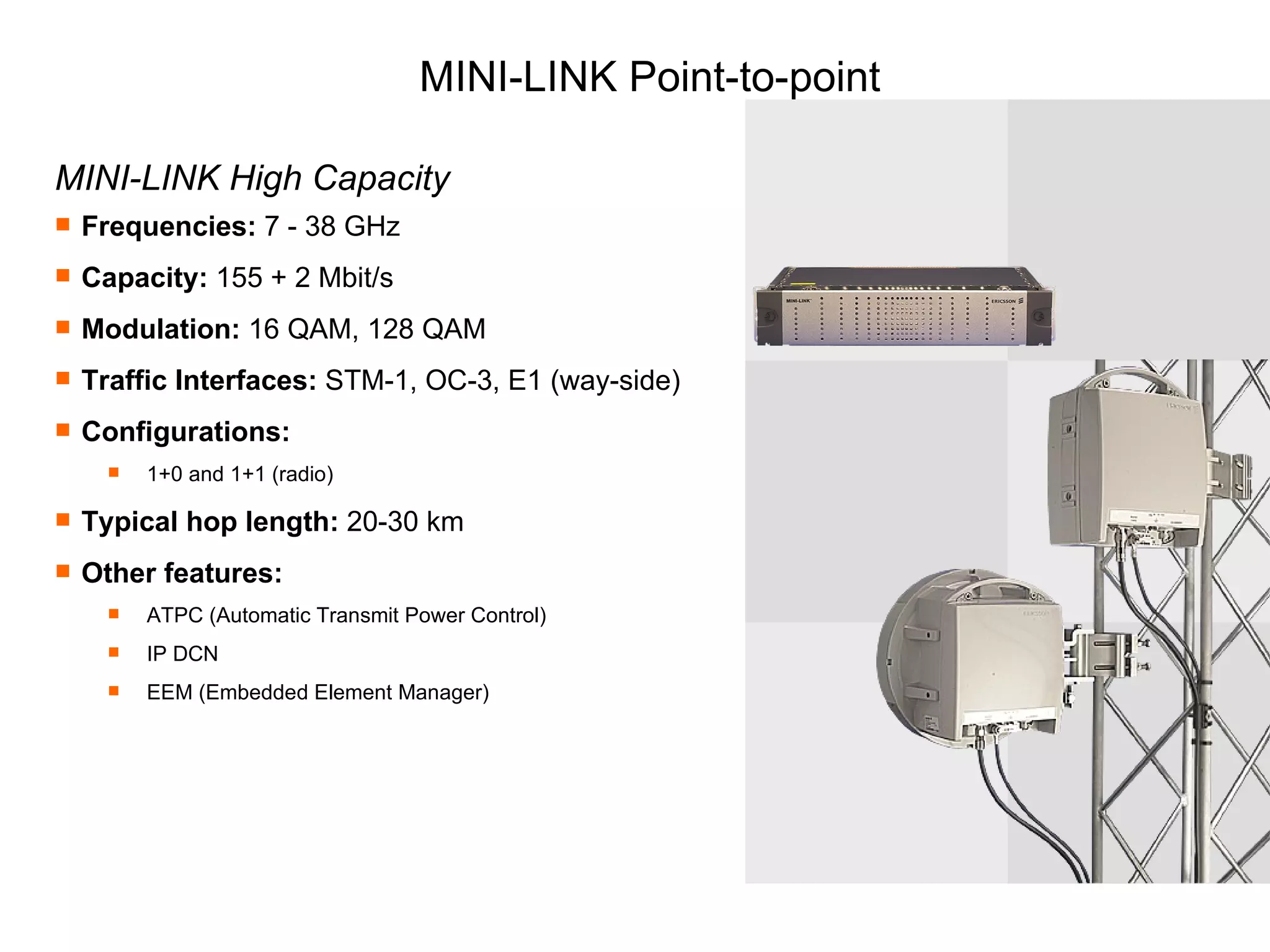 MINI-LINK Point-to-point MINI-LINK High Capacity Frequencies:  7 - 38 GHz Capacity:  155 + 2 Mbit/s Modulation:  16 QAM, 128 QAM Traffic Interfaces:  STM-1, OC-3, E1 (way-side) Configurations:  1+0 and 1+1 (radio) Typical hop length:  20-30 km Other features:   ATPC (Automatic Transmit Power Control) IP DCN EEM (Embedded Element Manager) 