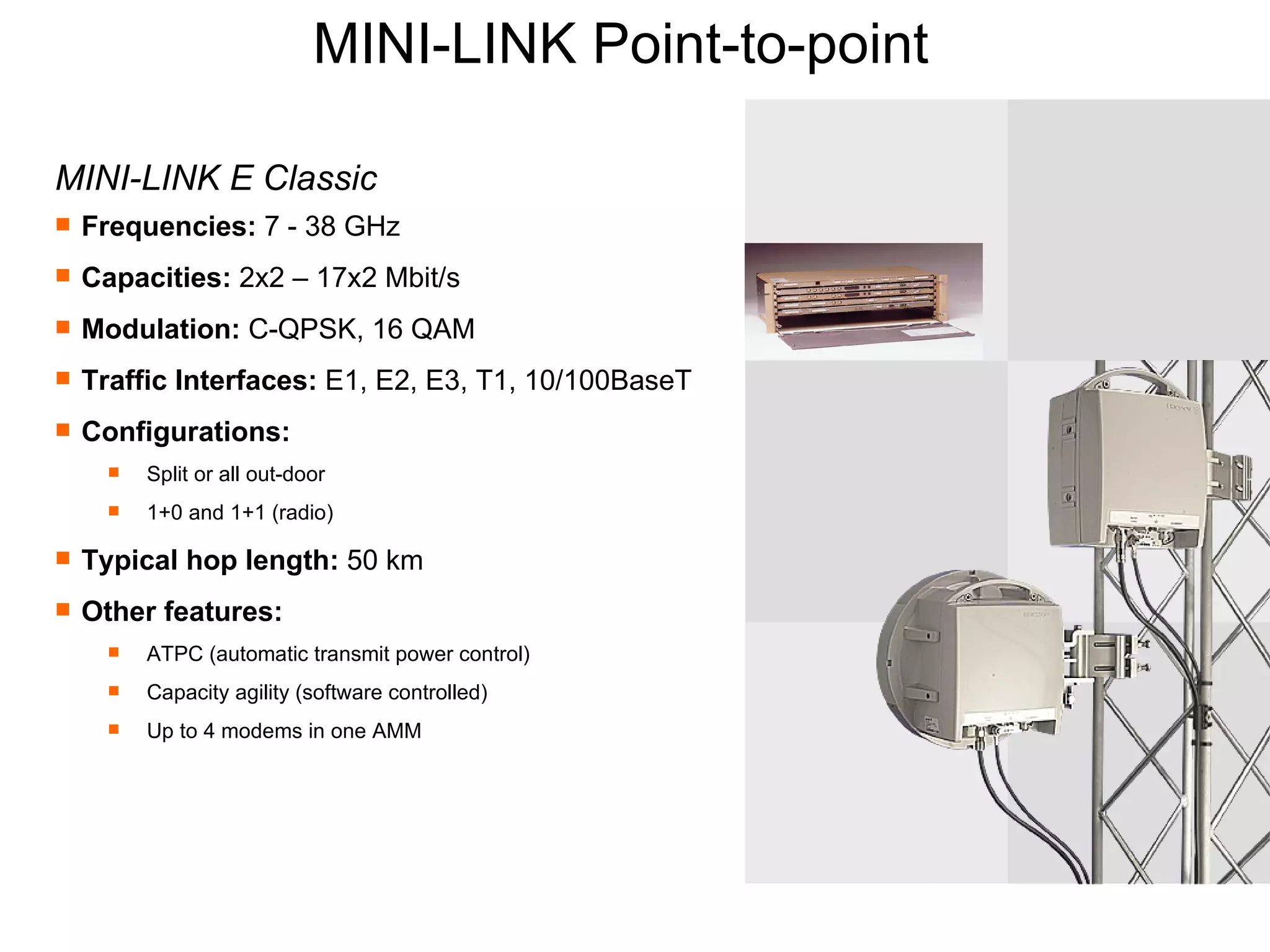 MINI-LINK Point-to-point  MINI-LINK E Classic Frequencies:  7 - 38 GHz Capacities:  2x2 – 17x2 Mbit/s Modulation:  C-QPSK, 16 QAM Traffic Interfaces:  E1, E2, E3, T1, 10/100BaseT Configurations:  Split or all out-door 1+0 and 1+1 (radio) Typical hop length:  50 km Other features:   ATPC (automatic transmit power control) Capacity agility (software controlled) Up to 4 modems in one AMM 