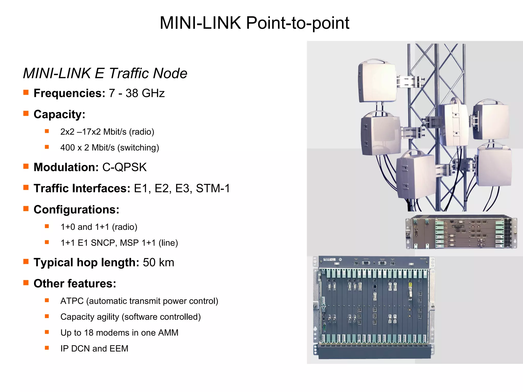 MINI-LINK Point-to-point MINI-LINK E Traffic Node Frequencies:  7 - 38 GHz Capacity:   2x2 –17x2 Mbit/s (radio) 400 x 2 Mbit/s (switching) Modulation:  C-QPSK Traffic Interfaces:  E1, E2, E3, STM-1 Configurations:  1+0 and 1+1 (radio) 1+1 E1 SNCP, MSP 1+1 (line) Typical hop length:  50 km Other features:   ATPC (automatic transmit power control) Capacity agility (software controlled) Up to 18 modems in one AMM IP DCN and EEM 
