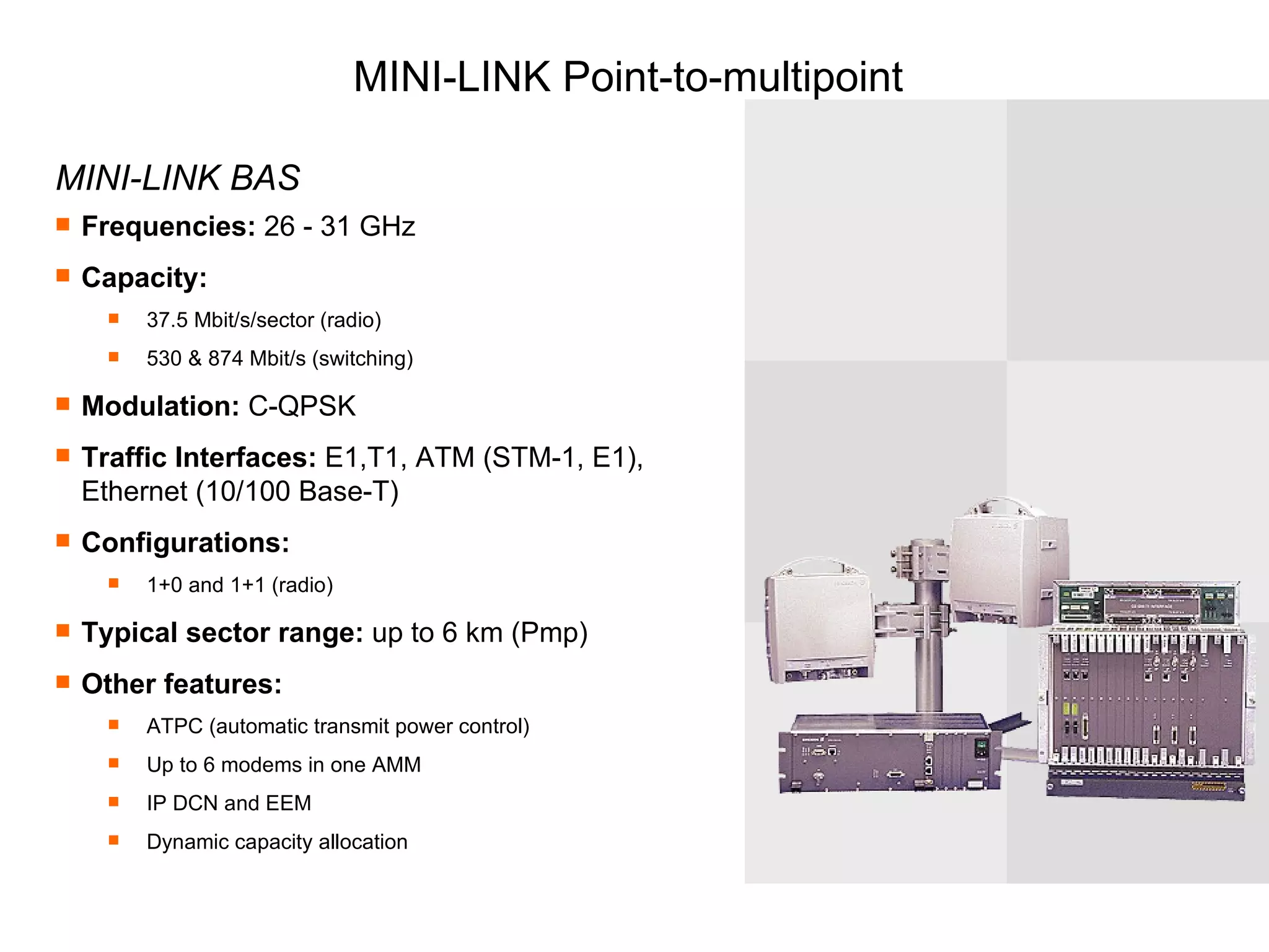 MINI-LINK Point-to-multipoint MINI-LINK BAS Frequencies:  26 - 31 GHz Capacity:   37.5 Mbit/s/sector (radio) 530 & 874 Mbit/s (switching) Modulation:  C-QPSK Traffic Interfaces:  E1,T1, ATM (STM-1, E1),  Ethernet (10/100 Base-T) Configurations:  1+0 and 1+1 (radio) Typical sector range:  up to 6 km (Pmp) Other features:   ATPC (automatic transmit power control) Up to 6 modems in one AMM IP DCN and EEM Dynamic capacity allocation 