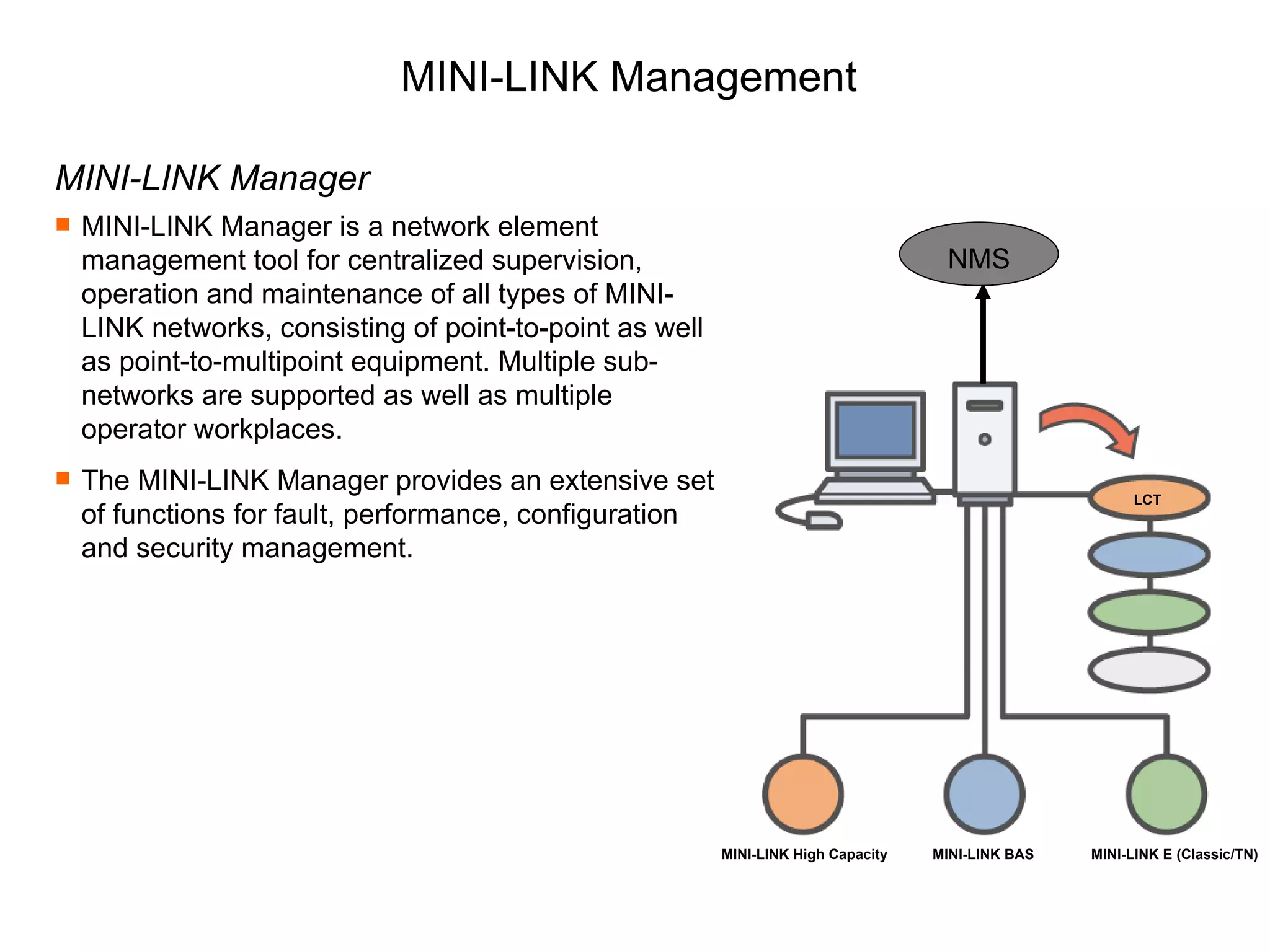 MINI-LINK Management MINI-LINK Manager MINI-LINK Manager is a network element management tool for centralized supervision, operation and maintenance of all types of MINI-LINK networks, consisting of point-to-point as well as point-to-multipoint equipment. Multiple sub-networks are supported as well as multiple operator workplaces. The MINI-LINK Manager provides an extensive set of functions for fault, performance, configuration and security management. MINI-LINK High Capacity MINI-LINK BAS MINI-LINK E (Classic/TN) NMS LCT 