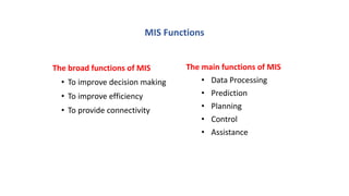 MIS Functions
The broad functions of MIS
• To improve decision making
• To improve efficiency
• To provide connectivity
The main functions of MIS
• Data Processing
• Prediction
• Planning
• Control
• Assistance
 