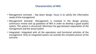 • Management oriented: - Top down design. Focus is to satisfy the information
needs of the management
• Management directed:- Management is involved in the design process,
continuous review and up gradation of MIS in order to develop a good quality
system. The system is structured. Minimizes the gap between expectation of the
management and the actual system
• Integrated:- Integrated with all the operations and functional activities of the
management. Only an integrated system can provide the complete picture of the
scenario.
Characteristics of MIS
 