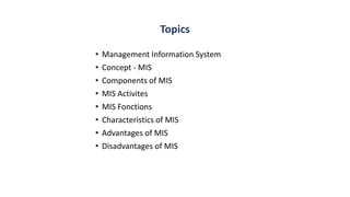 Topics
• Management Information System
• Concept - MIS
• Components of MIS
• MIS Activites
• MIS Fonctions
• Characteristics of MIS
• Advantages of MIS
• Disadvantages of MIS
 