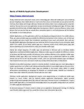 Basics of Mobile Application Development

http://www.interrait.com
Today mobile becomes everyone’s need, and as technology gets advanced mobile gives you everything
on your fingertips. Now mobile phone is much more than voice communication as you can browse the
internet, share videos and images with your friends and relative, listen music and play games anywhere
anytime. You can also access any application on your smart phones including social apps. All these made
possible only with the help of Mobile Application Development. When it comes to iPhone or other smart
phones then we can say they are actually like a computer system in our hands because all the facilities
are available on our mobile phones.

Mobile Applications are the applications which are developed and designed only for the mobile phones.
There are various mobile apps are available for different smart phones in the market, some of them are
pre-installed and some needs later installation according to your need and interest. Best and user
friendly Mobile Application Development now becomes the first most priority of every enterprise which
deals in this aspect. As you know mobile apps are in demand, mostly smart mobile phone apps with
diverse experience so it needs efforts to make user friendly mobile apps.

Mainly two broad categories of mobile apps are extremely in demand such as Windows Mobile
Applications and Android Mobile Applications. Windows mobile apps are available for different versions
of windows and Microsoft provides all familiarity of the windows desktop to the windows mobile apps.
Windows mobile apps offers user interface that have option to put sophisticated interface on mobile
phones and can fit it in the way they prefer to work. Users can synchronize windows apps according to
their requirements as some users want simple way to keep all the documents in their phones.

Android on the other hand place market at very hot platform. Android apps are more demanding in
modern generation as it offers multi tasking and have the ability to run multiple apps at the same time.
There are thousands of android mobile apps are available in the market today, which is a great
achievement and definitely an advantage for Android as it evolved rapidly. Android user interface is
better than other mobile OS and easily interact with the users need.

Windows mobile application development requires same programming as in traditional mobile apps
require i.e. visual studios. And for Android mobile application development, object oriented
programming and knowledge about SQL, XML will help to get immense success in development. To get a
good mobile application, one should have knowledge about Java and graphic design which are essential
in mobile application development.

As demand increases IT industry needs to stake out an application development strategy for offering
users friendly mobile apps and if you would like to have more information about this
 