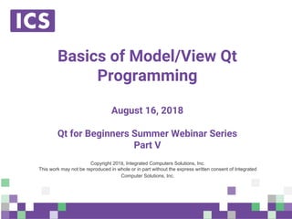 © Integrated Computer Solutions, Inc. All Rights Reserved
Basics of Model/View Qt
Programming
August 16, 2018
Qt for Beginners Summer Webinar Series
Part V
Copyright 2018, Integrated Computers Solutions, Inc.
This work may not be reproduced in whole or in part without the express written consent of Integrated
Computer Solutions, Inc.
 